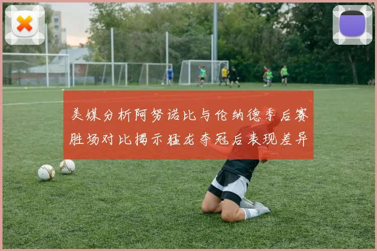 美媒分析阿努诺比与伦纳德季后赛胜场对比揭示猛龙夺冠后表现差异