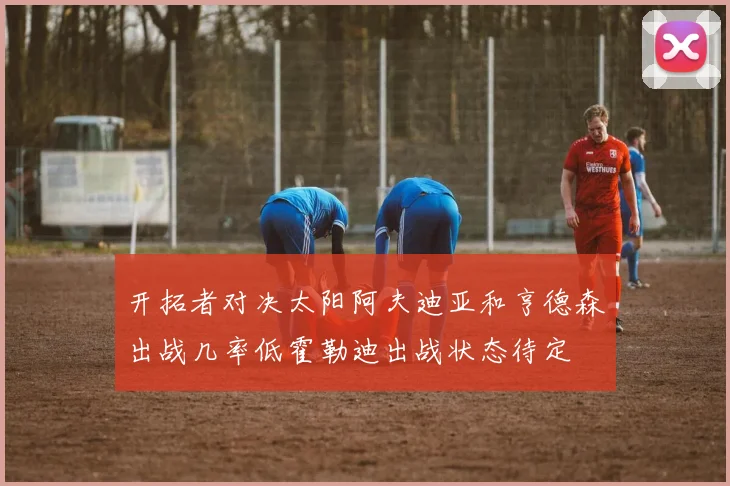 开拓者对决太阳阿夫迪亚和亨德森出战几率低霍勒迪出战状态待定
