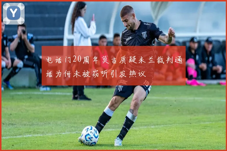电话门20周年莫吉质疑米兰裁判通话为何未被窃听引发热议