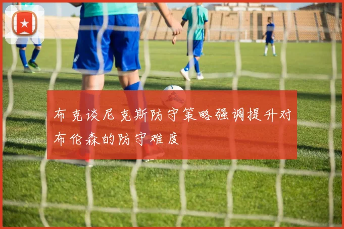 布克谈尼克斯防守策略强调提升对布伦森的防守难度