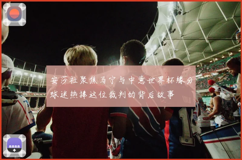 安莎社聚焦马宁与中意世界杯缘分球迷热捧这位裁判的背后故事