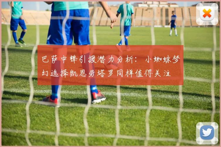 巴萨中锋引援潜力分析：小蜘蛛梦幻选择凯恩劳塔罗同样值得关注