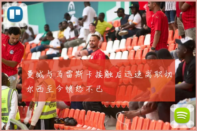 曼城与马雷斯卡接触后迅速离职切尔西至今愤怒不已