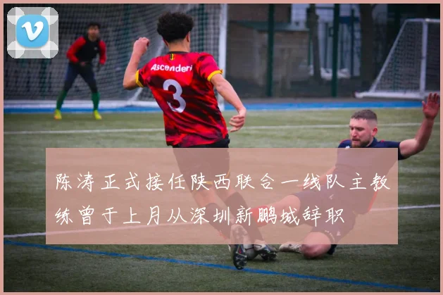 陈涛正式接任陕西联合一线队主教练曾于上月从深圳新鹏城辞职