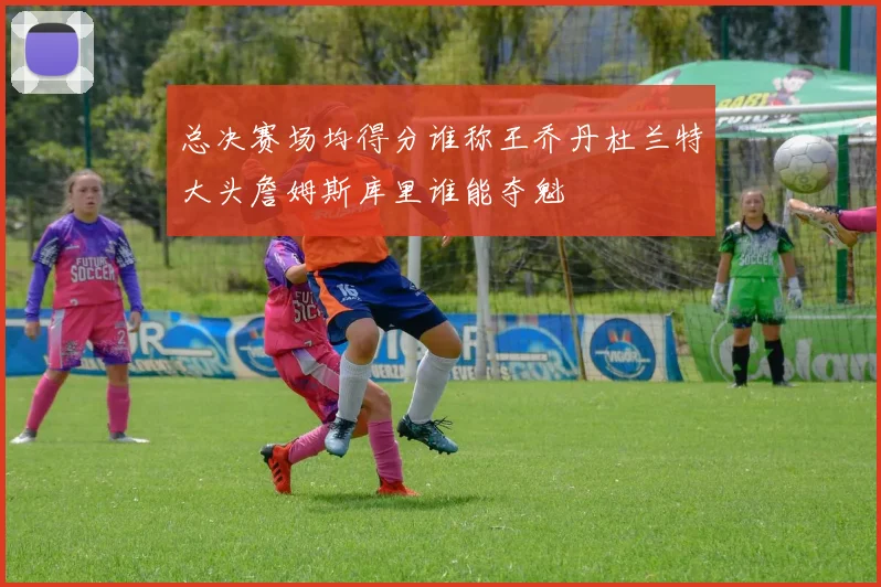 总决赛场均得分谁称王乔丹杜兰特大头詹姆斯库里谁能夺魁