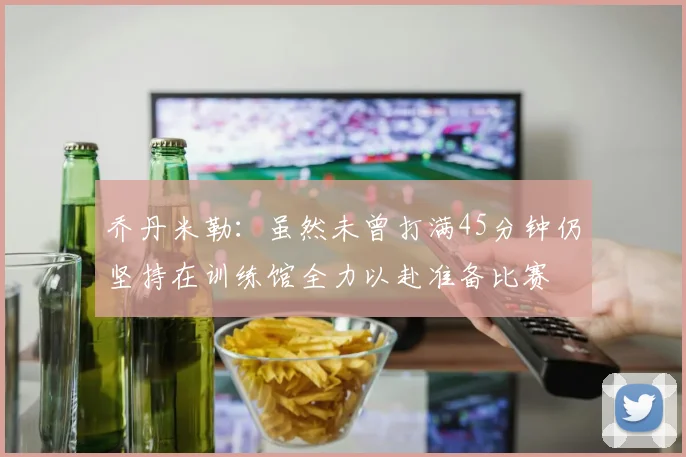 乔丹米勒：虽然未曾打满45分钟仍坚持在训练馆全力以赴准备比赛