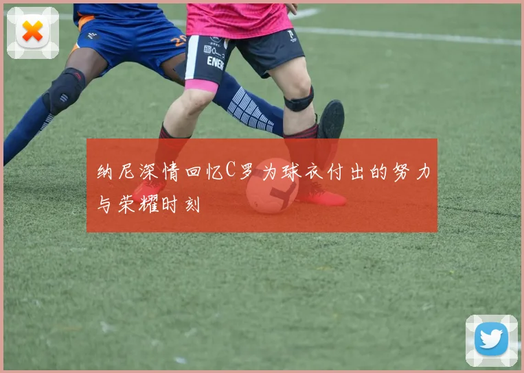 纳尼深情回忆C罗为球衣付出的努力与荣耀时刻