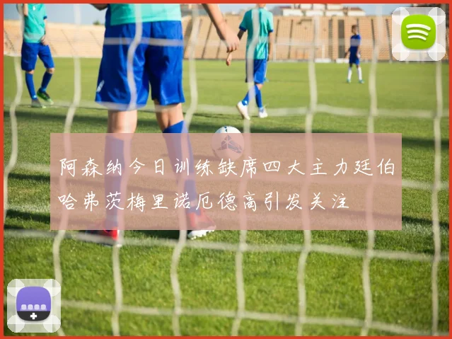 阿森纳今日训练缺席四大主力廷伯哈弗茨梅里诺厄德高引发关注