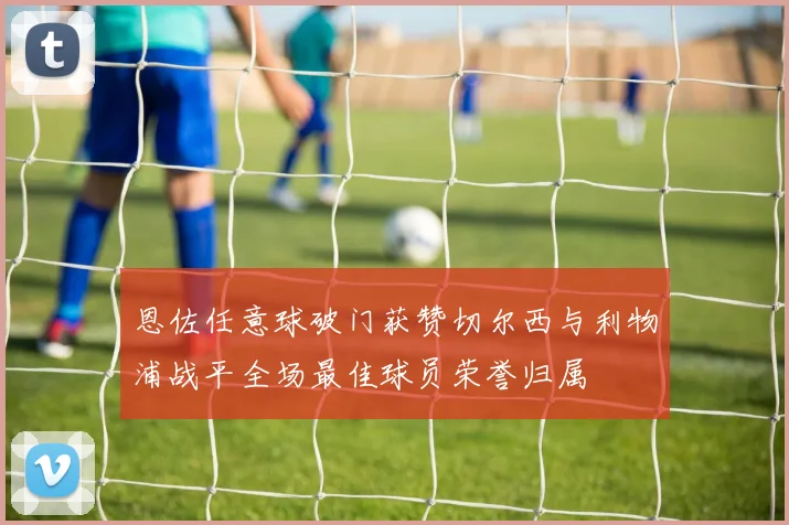 恩佐任意球破门获赞切尔西与利物浦战平全场最佳球员荣誉归属
